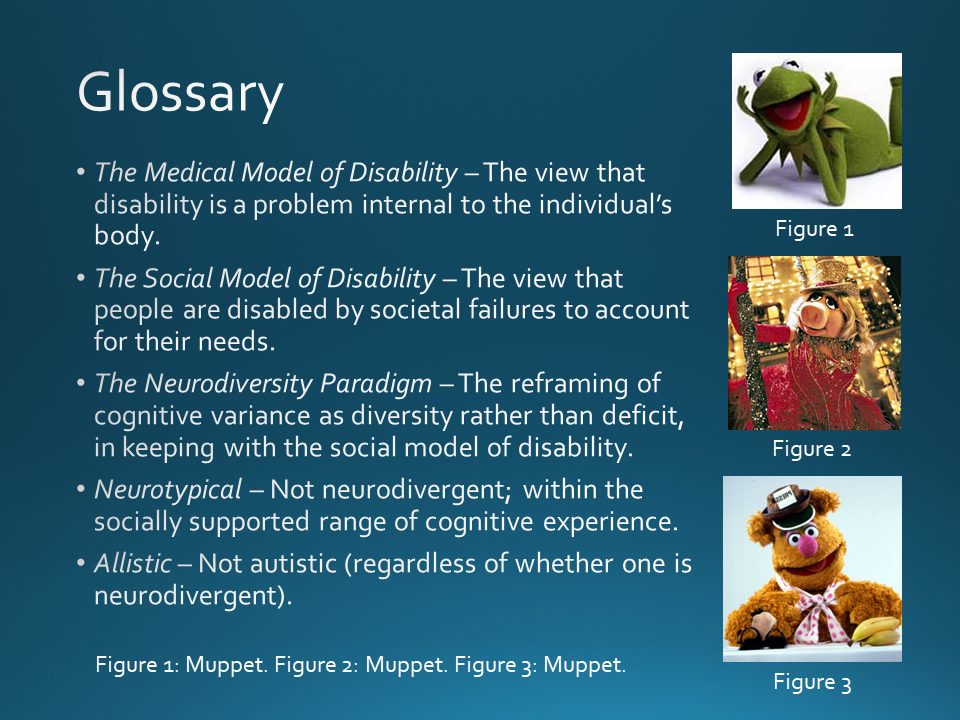 Glossary:
The Medical Model of Disability – The view that disability is a problem internal to the individual’s body.
The Social Model of Disability – The view that people are disabled by societal failures to account for their needs.
The Neurodiversity Paradigm – The reframing of cognitive variance as diversity rather than deficit, in keeping with the social model of disability. 
Neurotypical – Not neurodivergent; within the socially supported range of cognitive experience.
Allistic – Not autistic (regardless of whether one is neurodivergent).